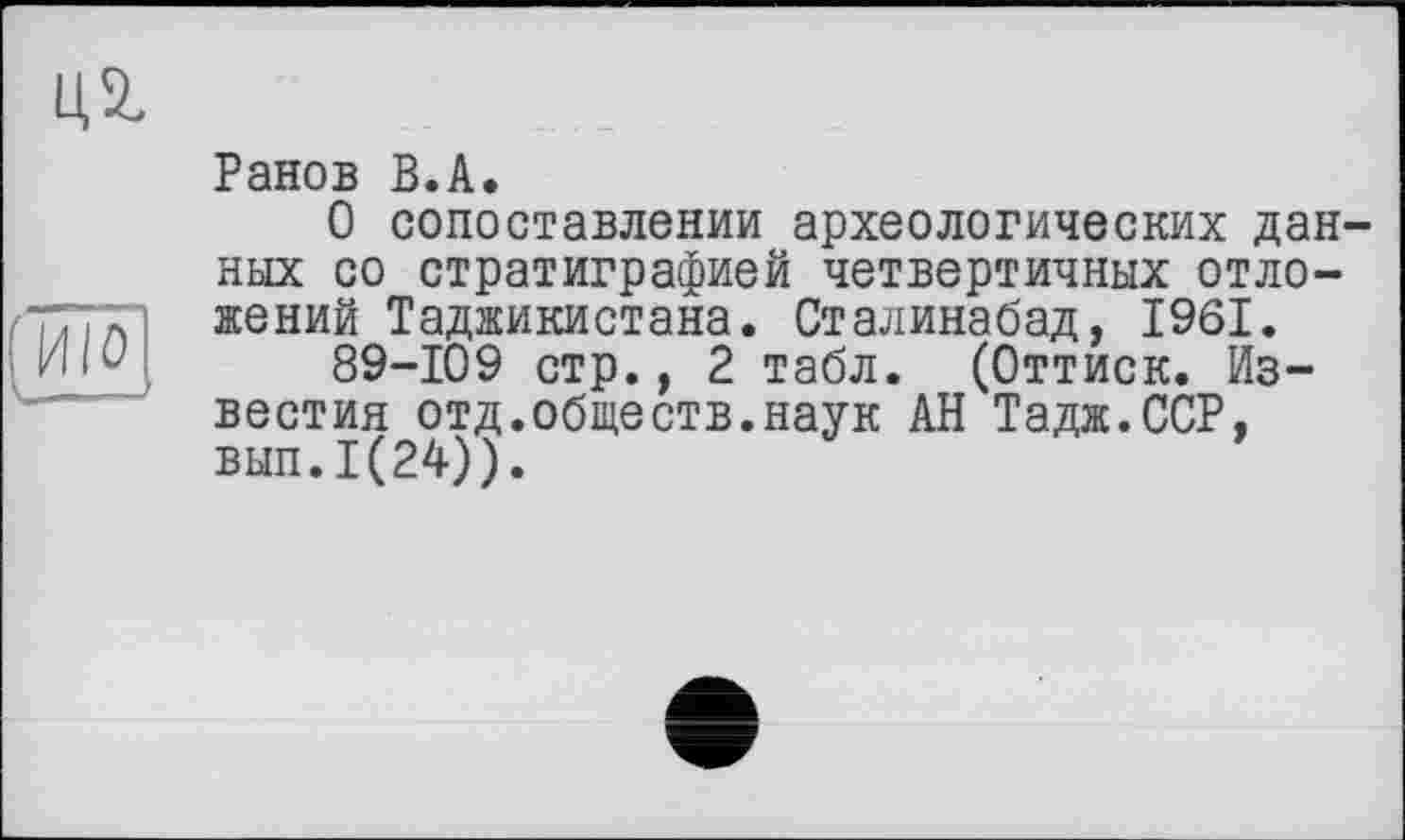 ﻿ид

Ранов В.А.
О сопоставлении археологических данных со стратиграфией четвертичных отложений Таджикистана. Сталинабад, 1961.
89-109 стр., 2 табл. (Оттиск. Известия отд.обществ.наук АН Тадж.ССР, вып.1(24)).